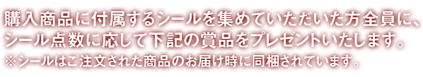 対象商品に付属シールを集めていただいた方全員に、シール数に応じて下記の商品をプレゼントします。