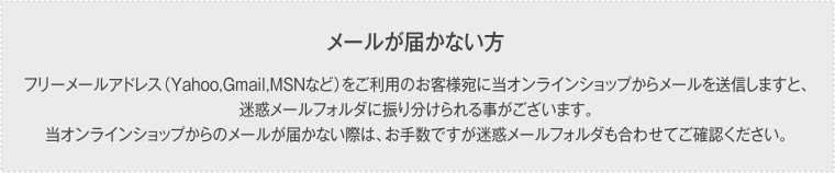 メールが届かない方フリーメールアドレス（Yahoo,Gmail,MSNなど）をご利用のお客様宛に当オンラインショップからメールを送信しますと、迷惑メールフォルダに振り分けられる事がございます。当オンラインショップからのメールが届かない際は、お手数ですが迷惑メールフォルダも合わせてご確認ください。