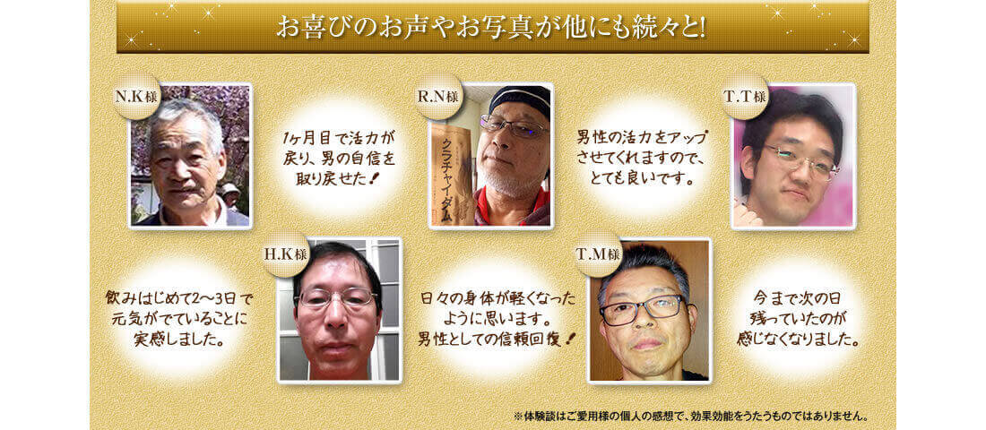 「一ヶ月で活力が戻り、男の自信を取り戻せた!」(男性N.K様)「飲み始めて2,3日で元気がでていることに実感しました。」(男性H.K様)「男性の活力アップさせてくれますのでとても良いです。」(男性R.N様)「日々の身体が軽くなった様に思います。男性としての自信回復!」(男性T.M様)「今まで次の日疲れが残っていたのが感じなくなりました。」(男性T.T様)