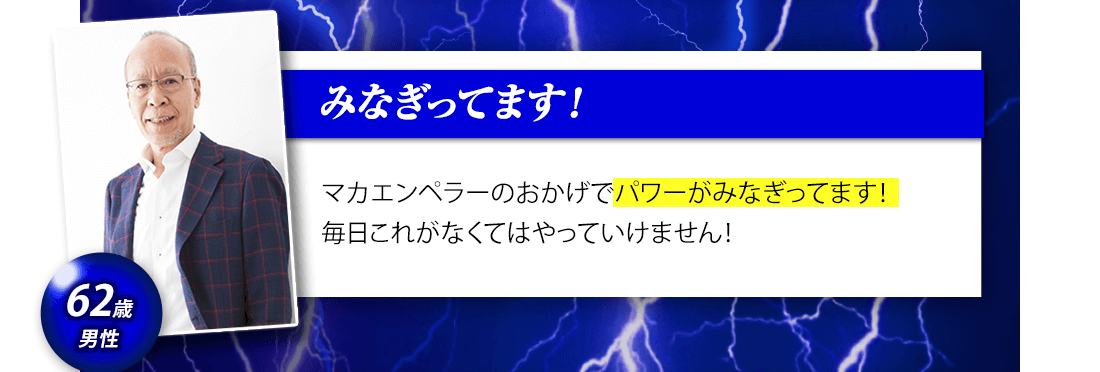 「マカエンペラーのおかげでパワーがみなぎっています！毎日これがなくてはやっていけません！」62歳男性